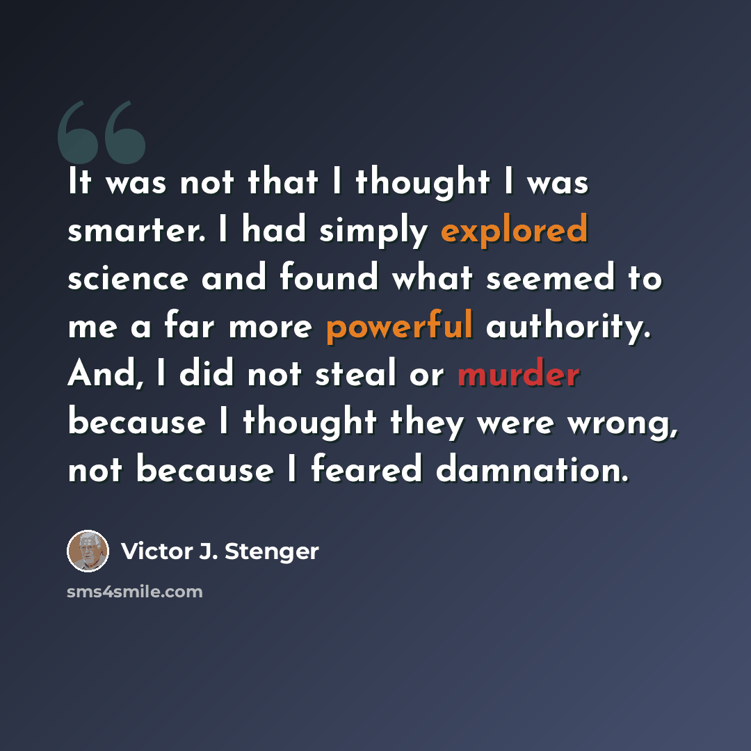 “It was not that I thought I was smarter. I had simply explored science and found what seemed to me a far more powerful authority. And, I did not steal or murder because I thought they were wrong, not because I feared damnation.” quote by Victor J. Stenger