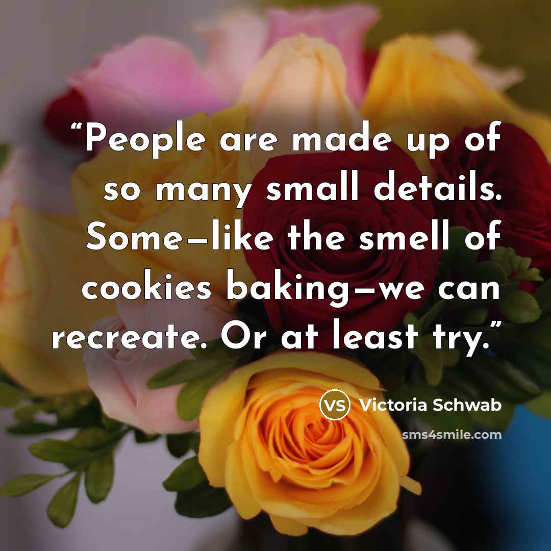 “People are made up of so many small details. Some—like the smell of cookies baking—we can recreate. Or at least try.” quote by Victoria Schwab