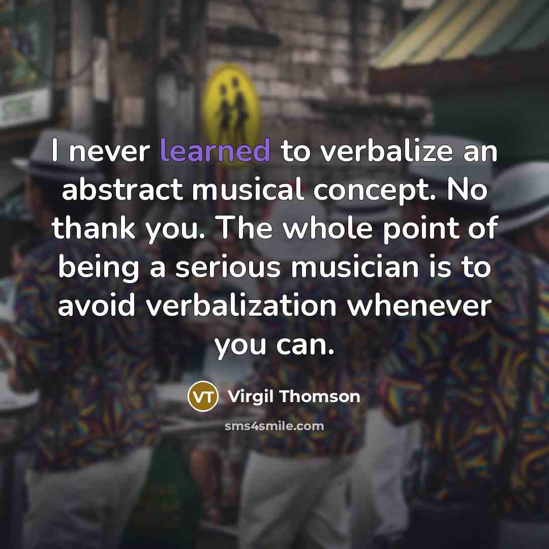 “I never learned to verbalize an abstract musical concept. No thank you. The whole point of being a serious musician is to avoid verbalization whenever you can.” quote by Virgil Thomson