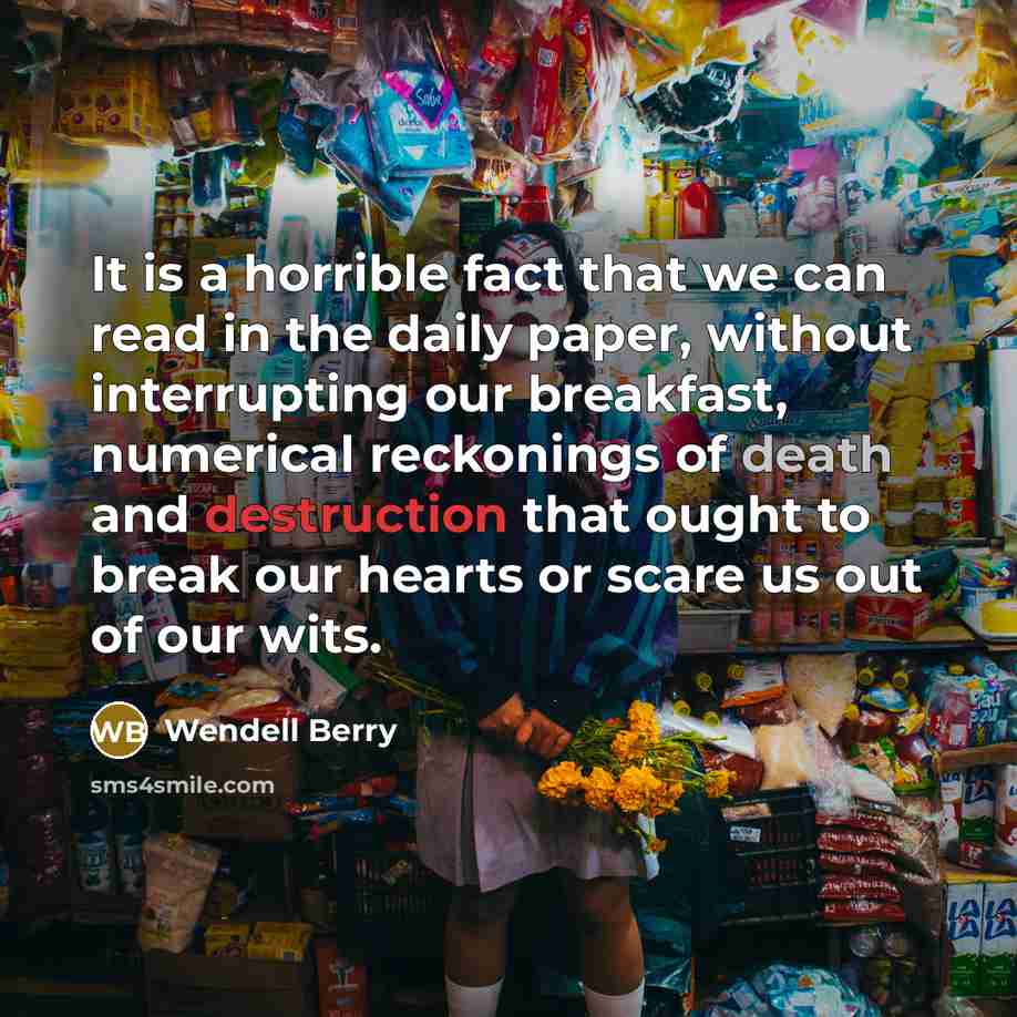 “It is a horrible fact that we can read in the daily paper, without interrupting our breakfast, numerical reckonings of death and destruction that ought to break our hearts or scare us out of our wits.” quote by Wendell Berry