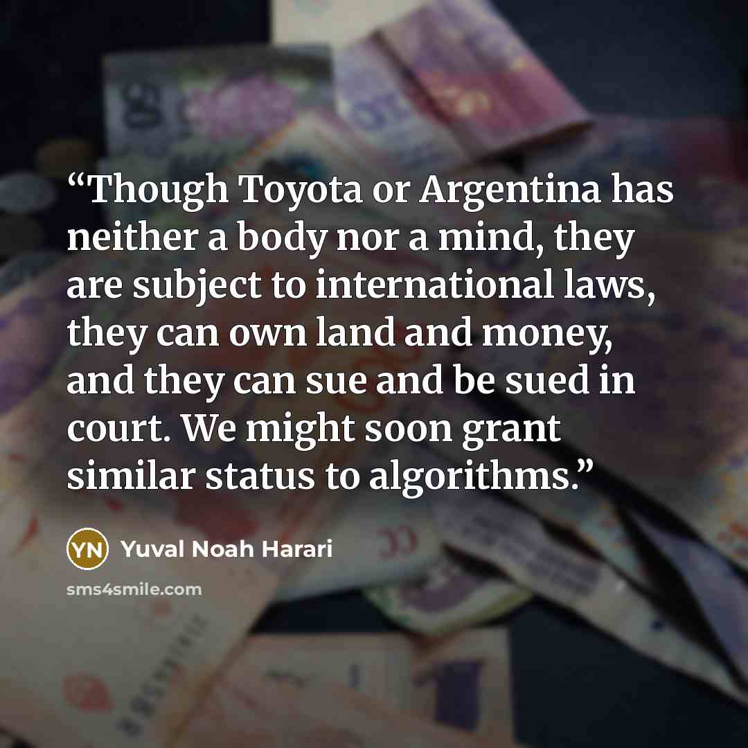 “Though Toyota or Argentina has neither a body nor a mind, they are subject to international laws, they can own land and money, and they can sue and be sued in court. We might soon grant similar status to algorithms.” quote by Yuval Noah Harari