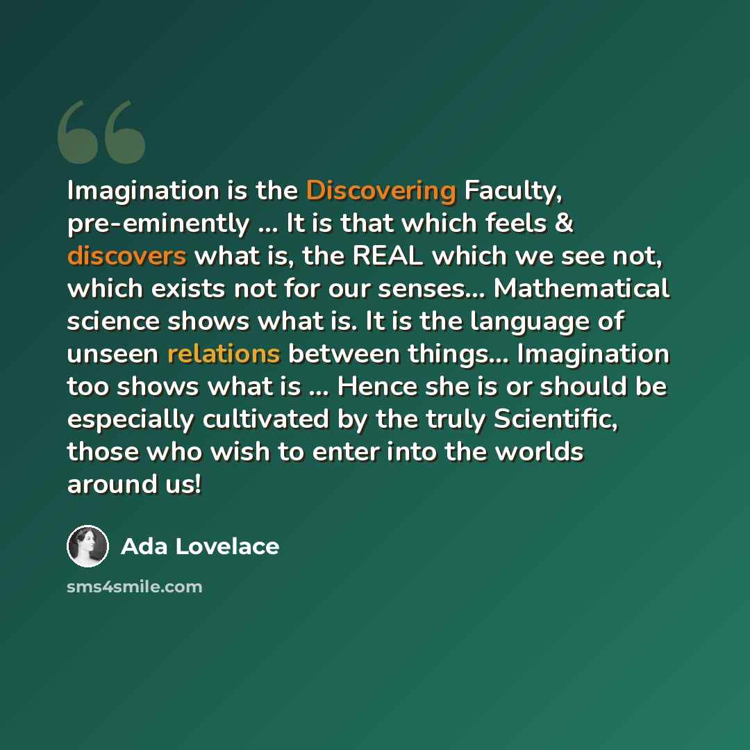 “Imagination is the Discovering Faculty, pre-eminently ... It is that which feels & discovers what is, the REAL which we see not, which exists not for our senses... Mathematical science shows what is. It is the language of unseen relations between things... Imagination too shows what is ... Hence…” quote by Ada Lovelace