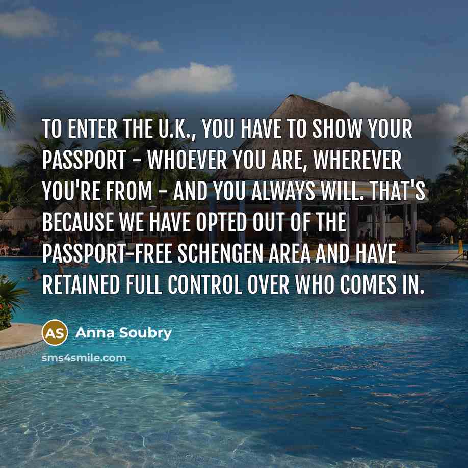 “To enter the U.K., you have to show your passport - whoever you are, wherever you're from - and you always will. That's because we have opted out of the passport-free Schengen area and have retained full control over who comes in.” quote by Anna Soubry