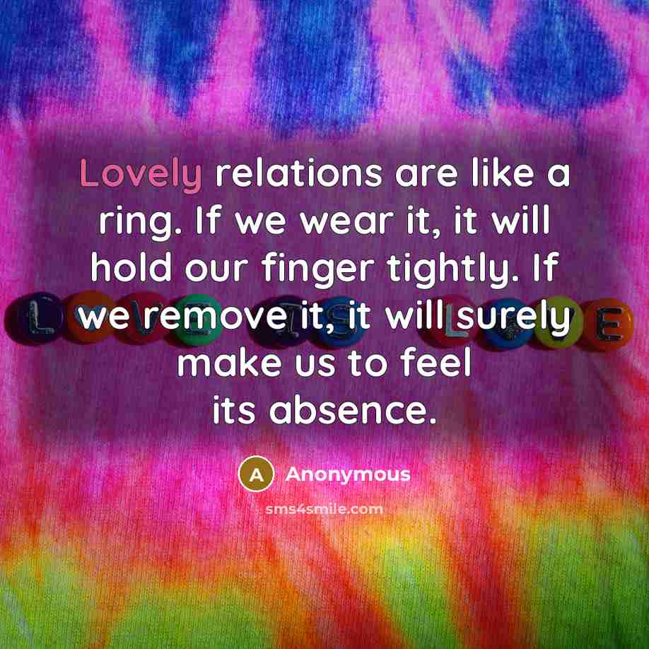 “Lovely relations are like a ring. If we wear it, it will hold our finger tightly. If we remove it, it will surely make us to feel its absence.” quote by Anonymous