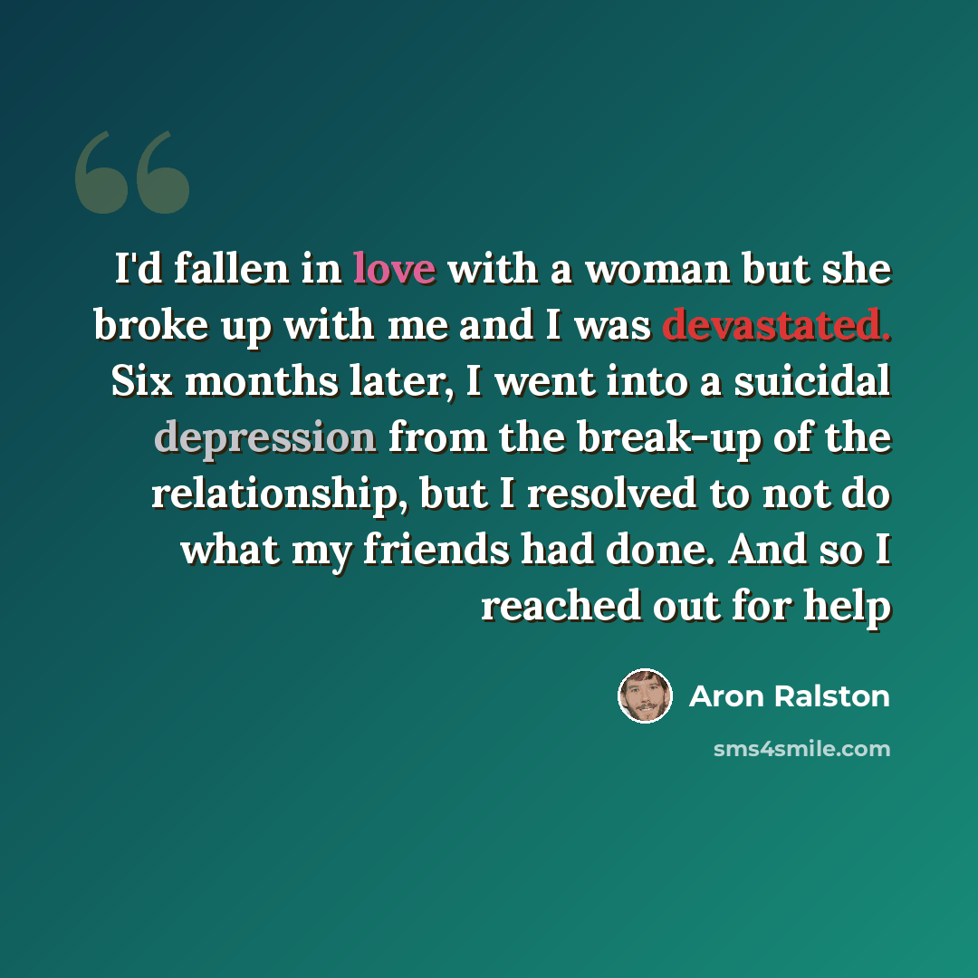 “I'd fallen in love with a woman but she broke up with me and I was devastated. Six months later, I went into a suicidal depression from the break-up of the relationship, but I resolved to not do what my friends had done. And so I reached out for help” quote by Aron Ralston