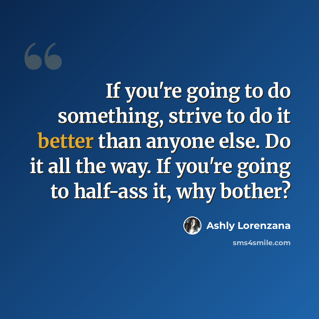 “If you're going to do something, strive to do it better than anyone else. Do it all the way. If you're going to half-ass it, why bother?” quote by Ashly Lorenzana