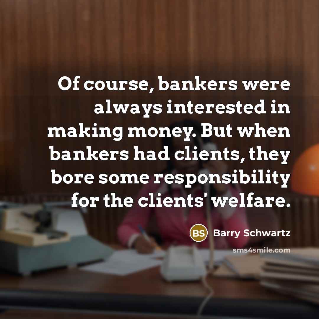 “Of course, bankers were always interested in making money. But when bankers had clients, they bore some responsibility for the clients' welfare.” quote by Barry Schwartz