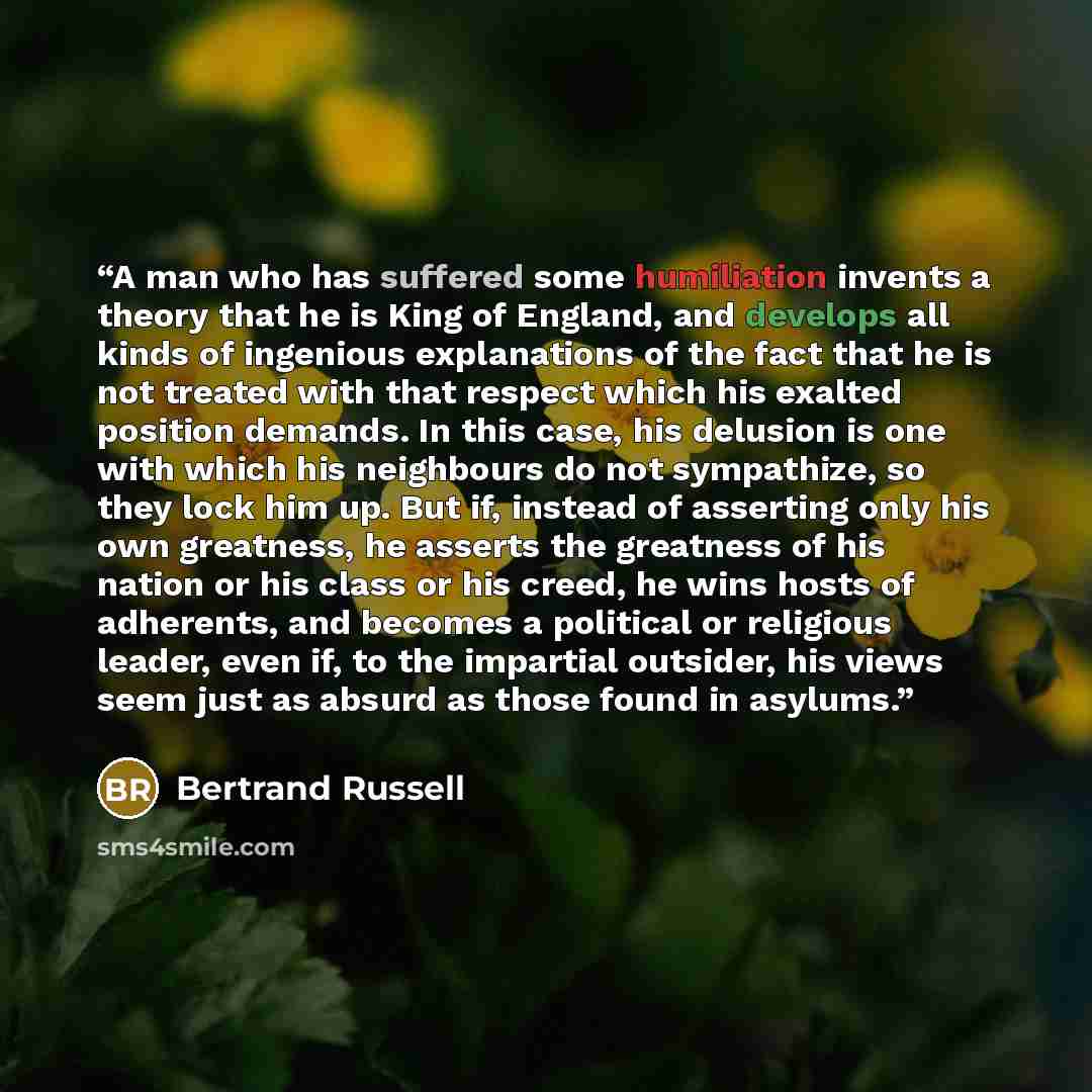 “A man who has suffered some humiliation invents a theory that he is King of England, and develops all kinds of ingenious explanations of the fact that he is not treated with that respect which his exalted position demands. In this case, his delusion is one with which his neighbours do not…” quote by Bertrand Russell