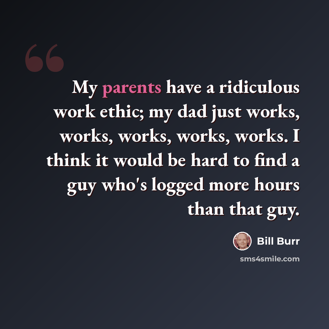“My parents have a ridiculous work ethic; my dad just works, works, works, works, works. I think it would be hard to find a guy who's logged more hours than that guy.” quote by Bill Burr