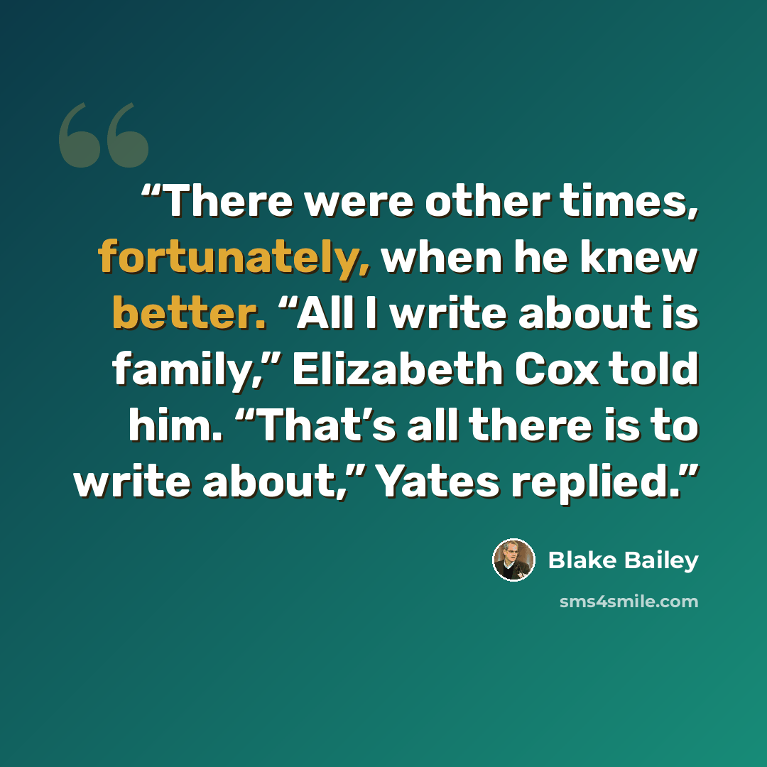 “There were other times, fortunately, when he knew better. “All I write about is family,” Elizabeth Cox told him. “That’s all there is to write about,” Yates replied.” quote by Blake Bailey