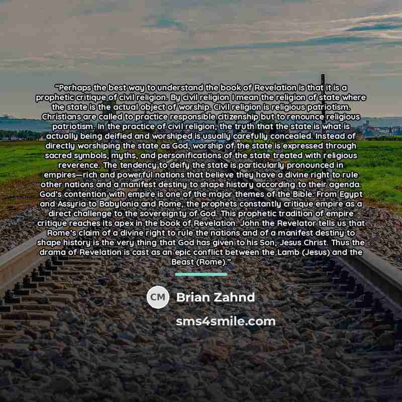 “Perhaps the best way to understand the book of Revelation is that it is a prophetic critique of civil religion. By civil religion I mean the religion of state where the state is the actual object of worship. Civil religion is religious patriotism. Christians are called to practice responsible…” quote by Brian Zahnd