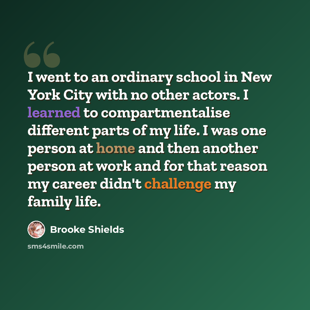 “I went to an ordinary school in New York City with no other actors. I learned to compartmentalise different parts of my life. I was one person at home and then another person at work and for that reason my career didn't challenge my family life.” quote by Brooke Shields