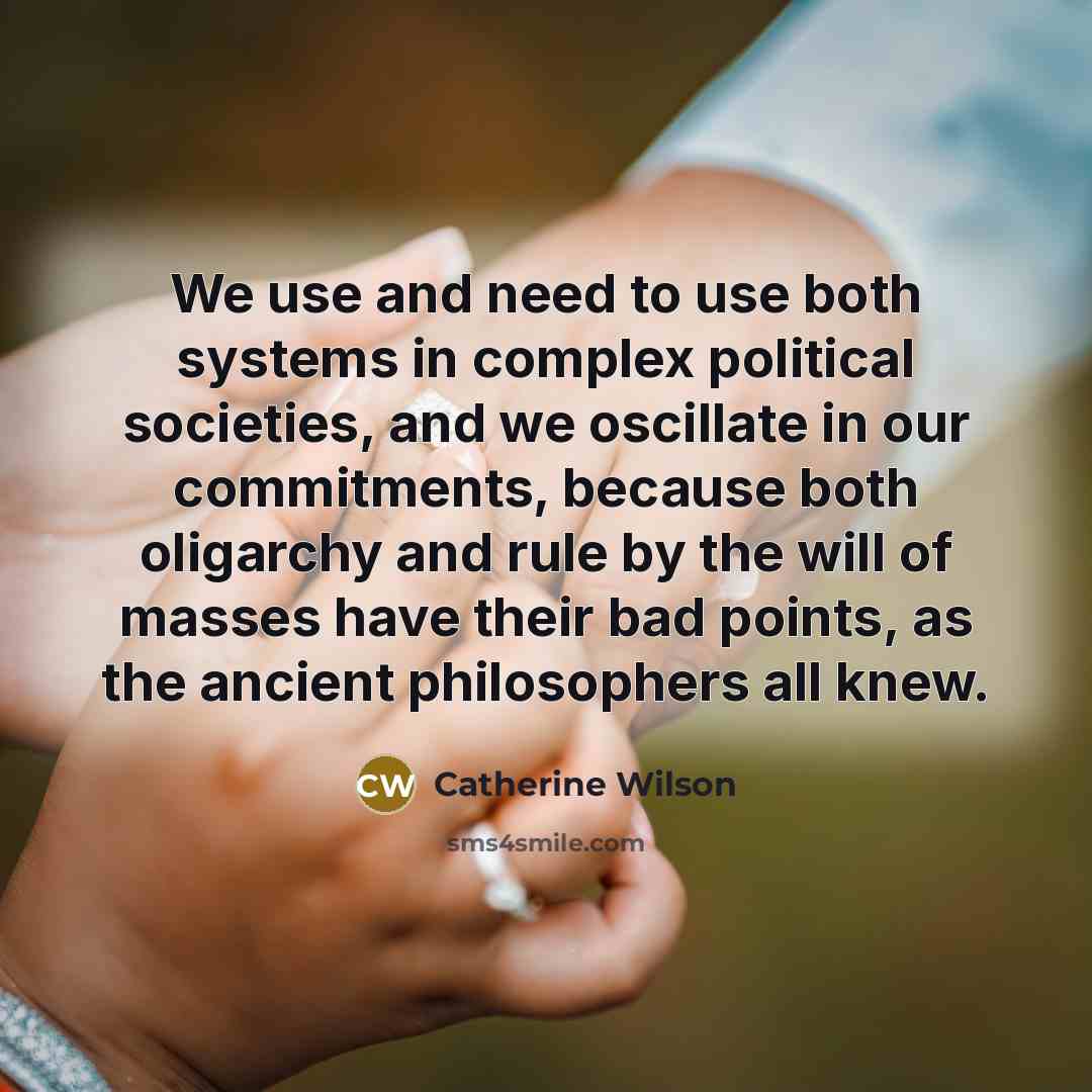 “We use and need to use both systems in complex political societies, and we oscillate in our commitments, because both oligarchy and rule by the will of masses have their bad points, as the ancient philosophers all knew.” quote by Catherine Wilson
