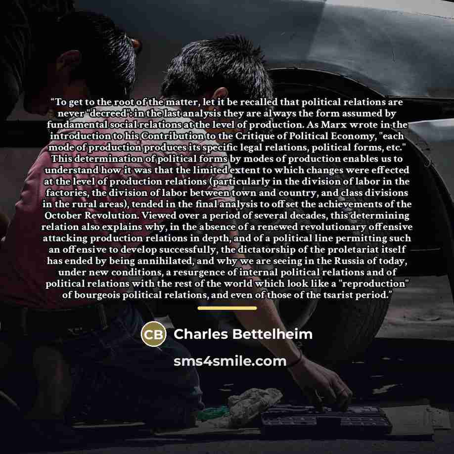 “To get to the root of the matter, let it be recalled that political relations are never "decreed": in the last analysis they are always the form assumed by fundamental social relations at the level of production. As Marx wrote in the introduction to his Contribution to the Critique of Political…” quote by Charles Bettelheim