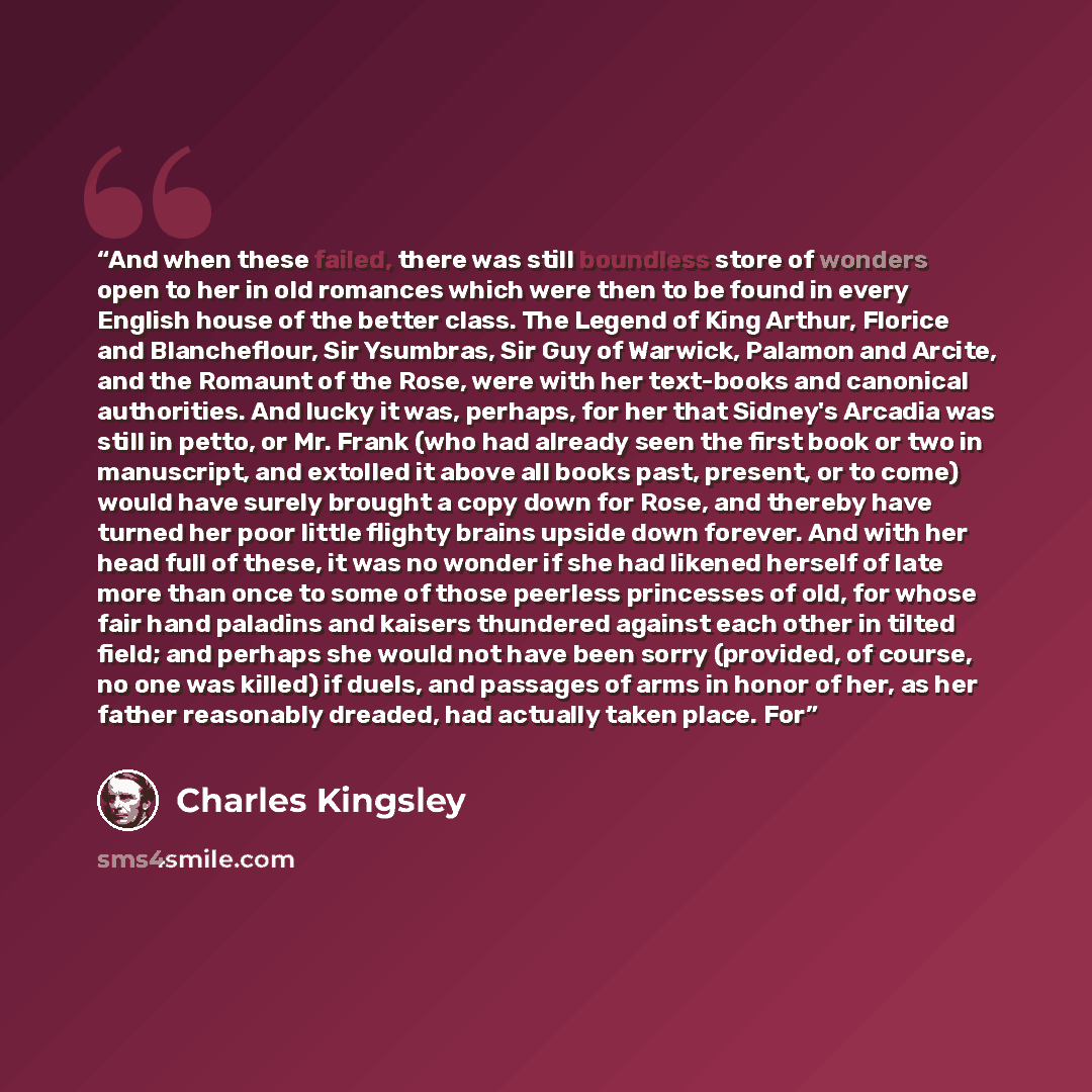 “And when these failed, there was still boundless store of wonders open to her in old romances which were then to be found in every English house of the better class. The Legend of King Arthur, Florice and Blancheflour, Sir Ysumbras, Sir Guy of Warwick, Palamon and Arcite, and the Romaunt of the…” quote by Charles Kingsley
