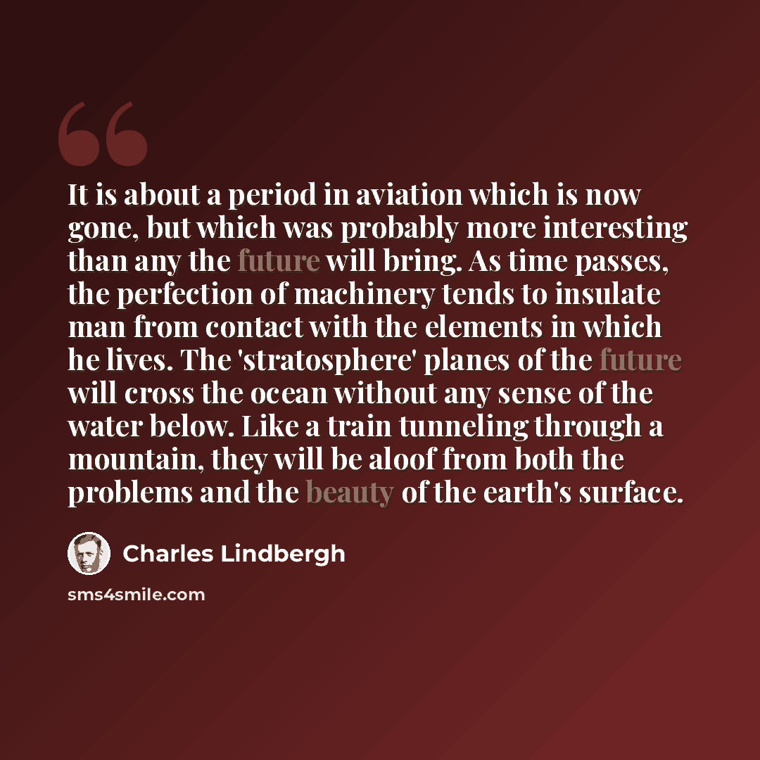“It is about a period in aviation which is now gone, but which was probably more interesting than any the future will bring. As time passes, the perfection of machinery tends to insulate man from contact with the elements in which he lives. The 'stratosphere' planes of the future will cross the…” quote by Charles Lindbergh