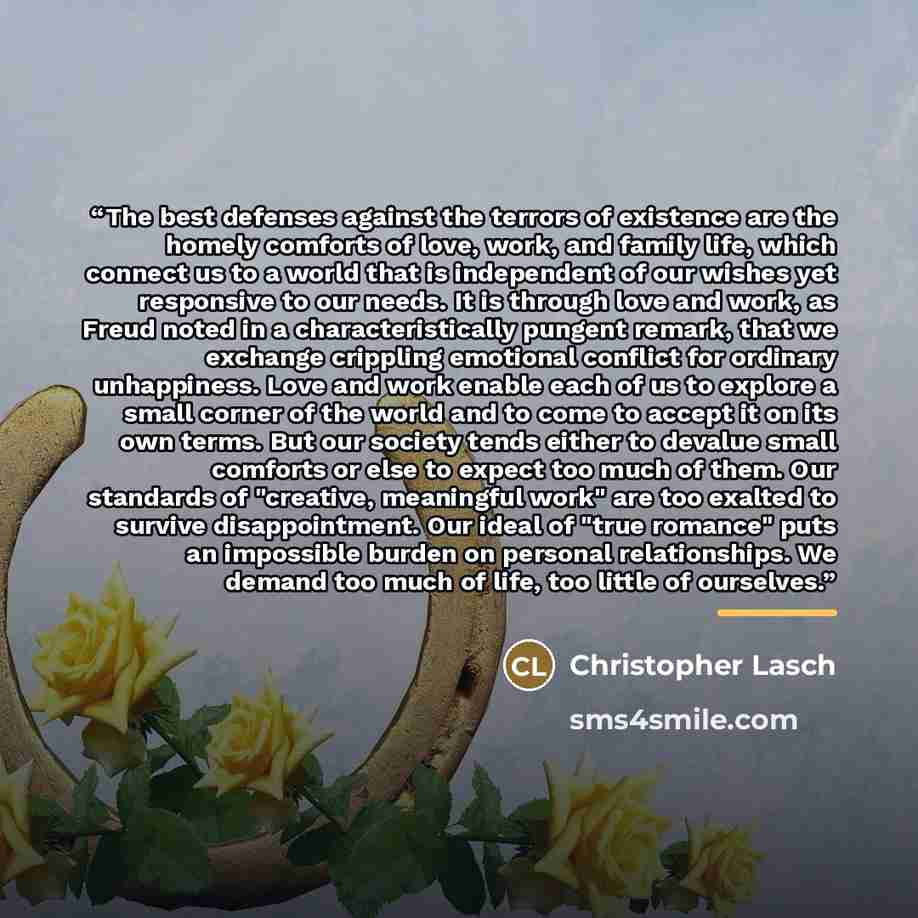 “The best defenses against the terrors of existence are the homely comforts of love, work, and family life, which connect us to a world that is independent of our wishes yet responsive to our needs. It is through love and work, as Freud noted in a characteristically pungent remark, that we exchange…” quote by Christopher Lasch