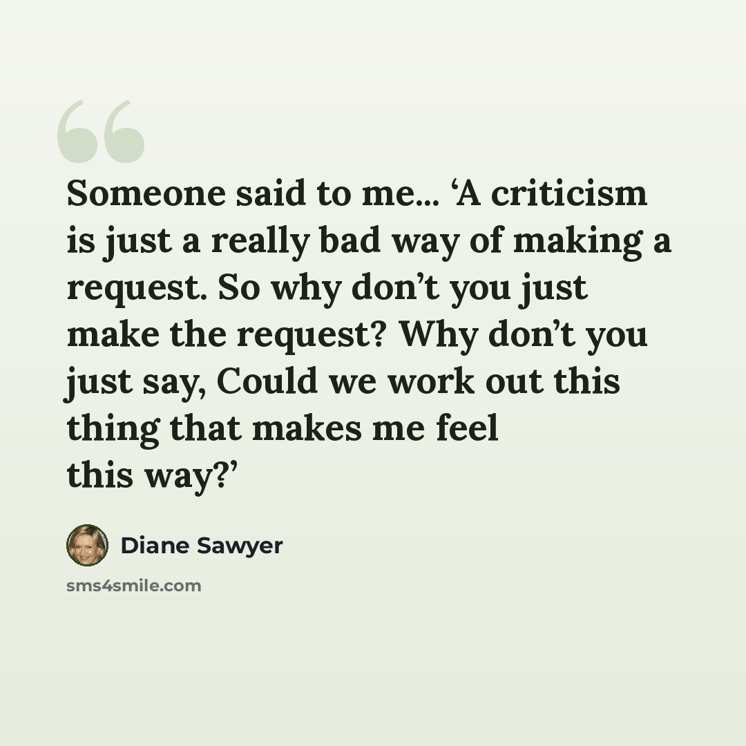 “Someone said to me... ‘A criticism is just a really bad way of making a request. So why don’t you just make the request? Why don’t you just say, Could we work out this thing that makes me feel this way?’” quote by Diane Sawyer