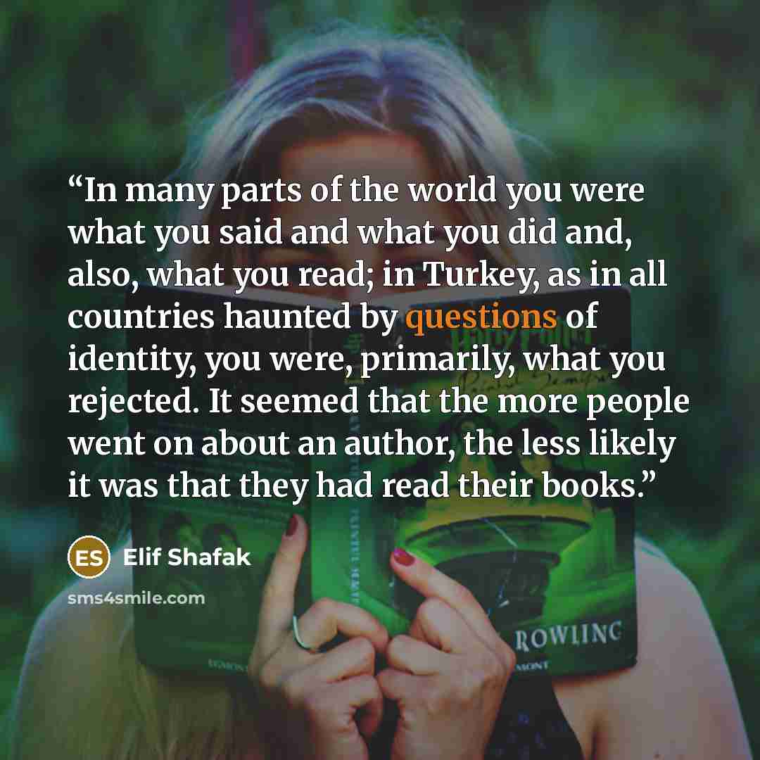 “In many parts of the world you were what you said and what you did and, also, what you read; in Turkey, as in all countries haunted by questions of identity, you were, primarily, what you rejected. It seemed that the more people went on about an author, the less likely it was that they had read…” quote by Elif Shafak