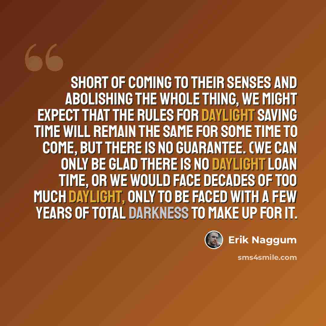 “Short of coming to their senses and abolishing the whole thing, we might expect that the rules for daylight saving time will remain the same for some time to come, but there is no guarantee. (We can only be glad there is no daylight loan time, or we would face decades of too much daylight, only to…” quote by Erik Naggum