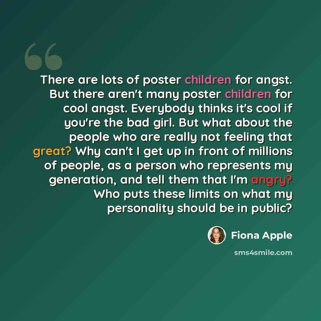 “There are lots of poster children for angst. But there aren't many poster children for cool angst. Everybody thinks it's cool if you're the bad girl. But what about the people who are really not feeling that great? Why can't I get up in front of millions of people, as a person who represents my…” quote by Fiona Apple