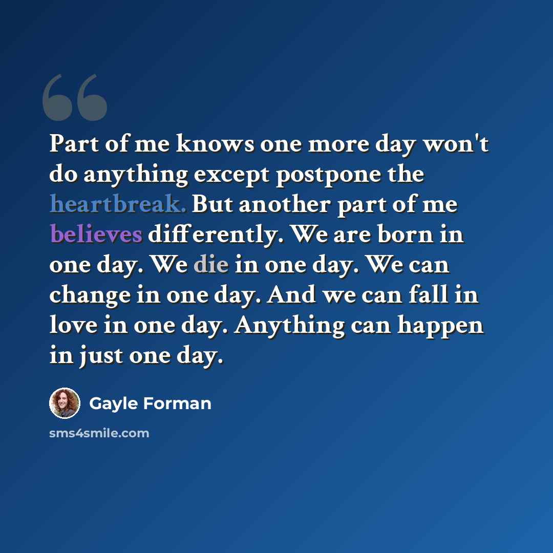 “Part of me knows one more day won't do anything except postpone the heartbreak. But another part of me believes differently. We are born in one day. We die in one day. We can change in one day. And we can fall in love in one day. Anything can happen in just one day.” quote by Gayle Forman