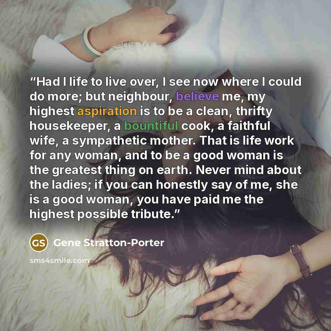 “Had I life to live over, I see now where I could do more; but neighbour, believe me, my highest aspiration is to be a clean, thrifty housekeeper, a bountiful cook, a faithful wife, a sympathetic mother. That is life work for any woman, and to be a good woman is the greatest thing on earth. Never…” quote by Gene Stratton-Porter