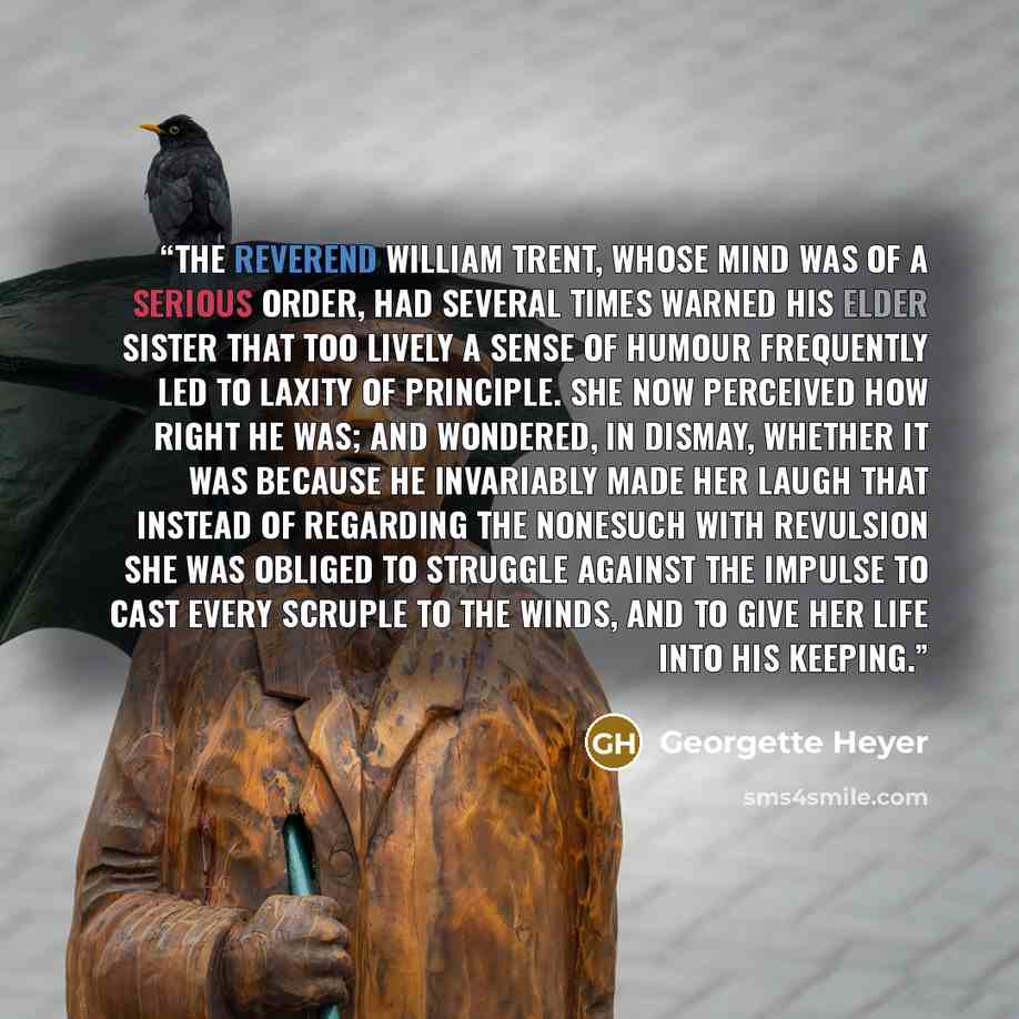 “The Reverend William Trent, whose mind was of a serious order, had several times warned his elder sister that too lively a sense of humour frequently led to laxity of principle. She now perceived how right he was; and wondered, in dismay, whether it was because he invariably made her laugh that…” quote by Georgette Heyer