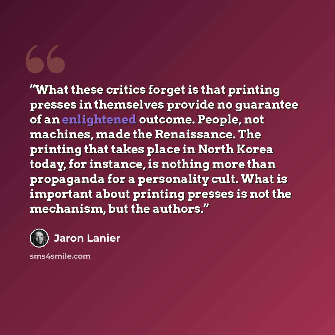 “What these critics forget is that printing presses in themselves provide no guarantee of an enlightened outcome. People, not machines, made the Renaissance. The printing that takes place in North Korea today, for instance, is nothing more than propaganda for a personality cult. What is important…” quote by Jaron Lanier