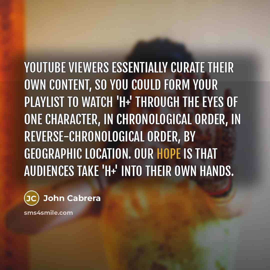 “YouTube viewers essentially curate their own content, so you could form your playlist to watch 'H+' through the eyes of one character, in chronological order, in reverse-chronological order, by geographic location. Our hope is that audiences take 'H+' into their own hands.” quote by John Cabrera
