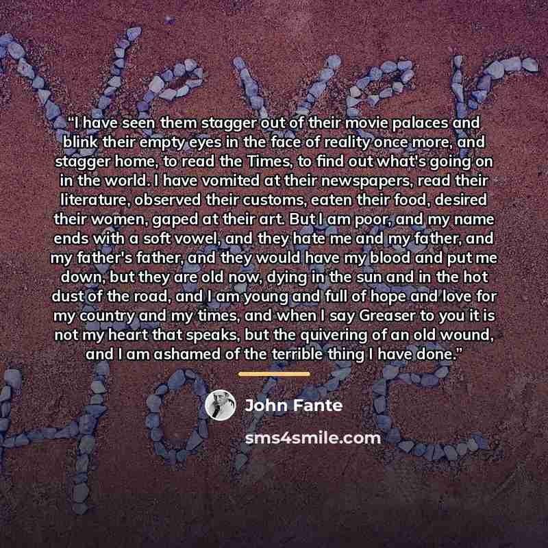 “I have seen them stagger out of their movie palaces and blink their empty eyes in the face of reality once more, and stagger home, to read the Times, to find out what's going on in the world. I have vomited at their newspapers, read their literature, observed their customs, eaten their food…” quote by John Fante