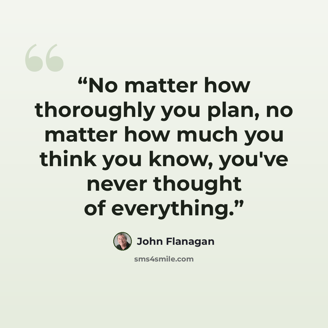 “No matter how thoroughly you plan, no matter how much you think you know, you've never thought of everything.” quote by John Flanagan