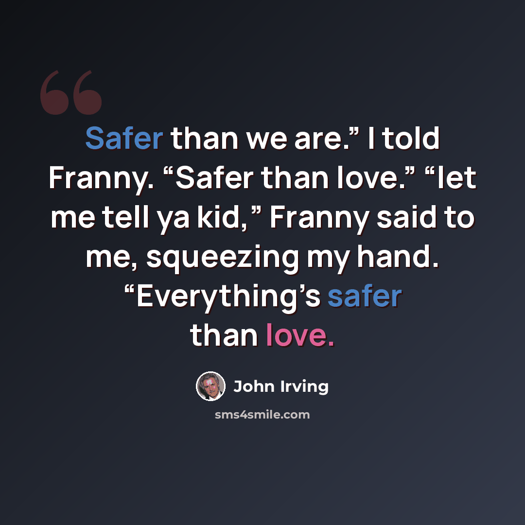 “Safer than we are.” I told Franny. “Safer than love.” “let me tell ya kid,” Franny said to me, squeezing my hand. “Everything’s safer than love.” quote by John Irving