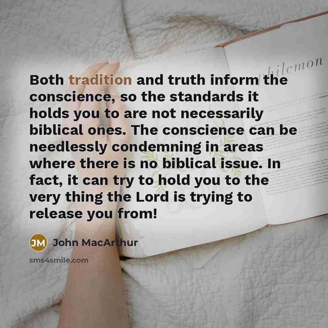 “Both tradition and truth inform the conscience, so the standards it holds you to are not necessarily biblical ones. The conscience can be needlessly condemning in areas where there is no biblical issue. In fact, it can try to hold you to the very thing the Lord is trying to release you from!” quote by John Macarthur