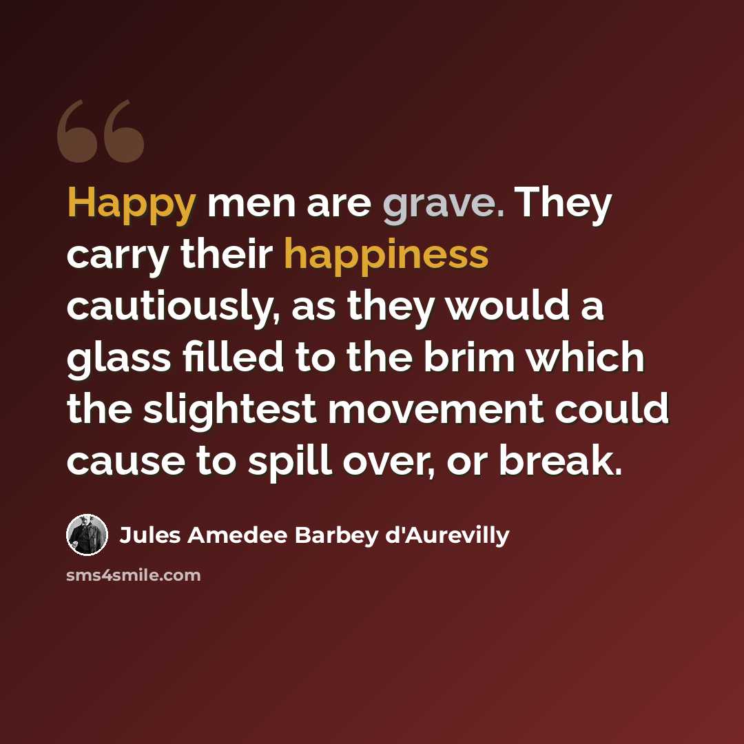 “Happy men are grave. They carry their happiness cautiously, as they would a glass filled to the brim which the slightest movement could cause to spill over, or break.” quote by Jules Amedee Barbey d'Aurevilly