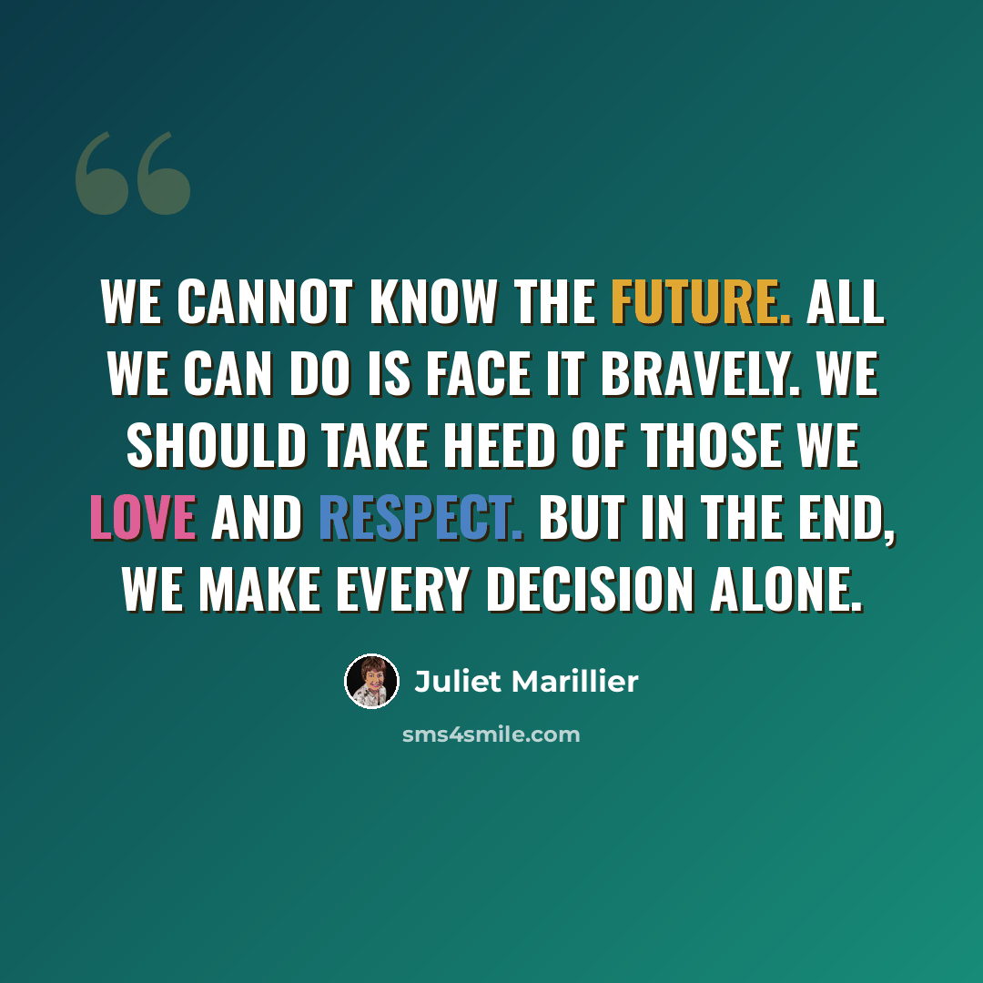 “We cannot know the future. All we can do is face it bravely. We should take heed of those we love and respect. But in the end, we make every decision alone.” quote by Juliet Marillier