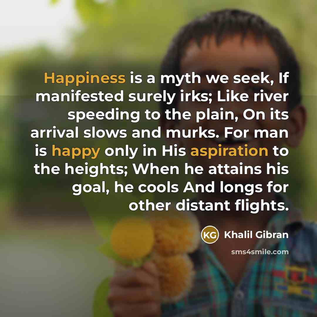 “Happiness is a myth we seek, If manifested surely irks; Like river speeding to the plain, On its arrival slows and murks. For man is happy only in His aspiration to the heights; When he attains his goal, he cools And longs for other distant flights.” quote by Khalil Gibran