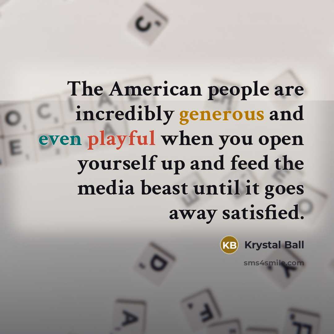 “The American people are incredibly generous and even playful when you open yourself up and feed the media beast until it goes away satisfied.” quote by Krystal Ball