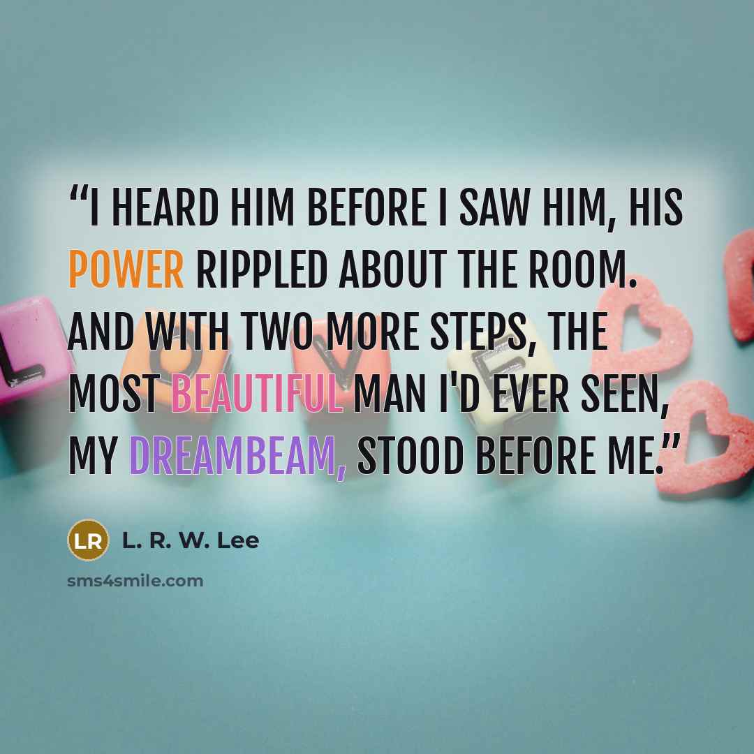 “I heard him before I saw him, his power rippled about the room. And with two more steps, the most beautiful man I'd ever seen, my Dreambeam, stood before me.” quote by L. R. W. Lee