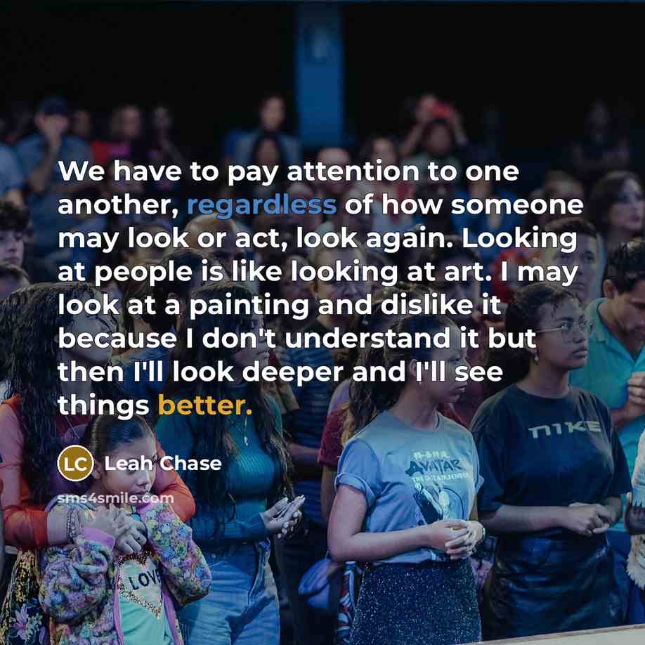 “We have to pay attention to one another, regardless of how someone may look or act, look again. Looking at people is like looking at art. I may look at a painting and dislike it because I don't understand it but then I'll look deeper and I'll see things better.” quote by Leah Chase