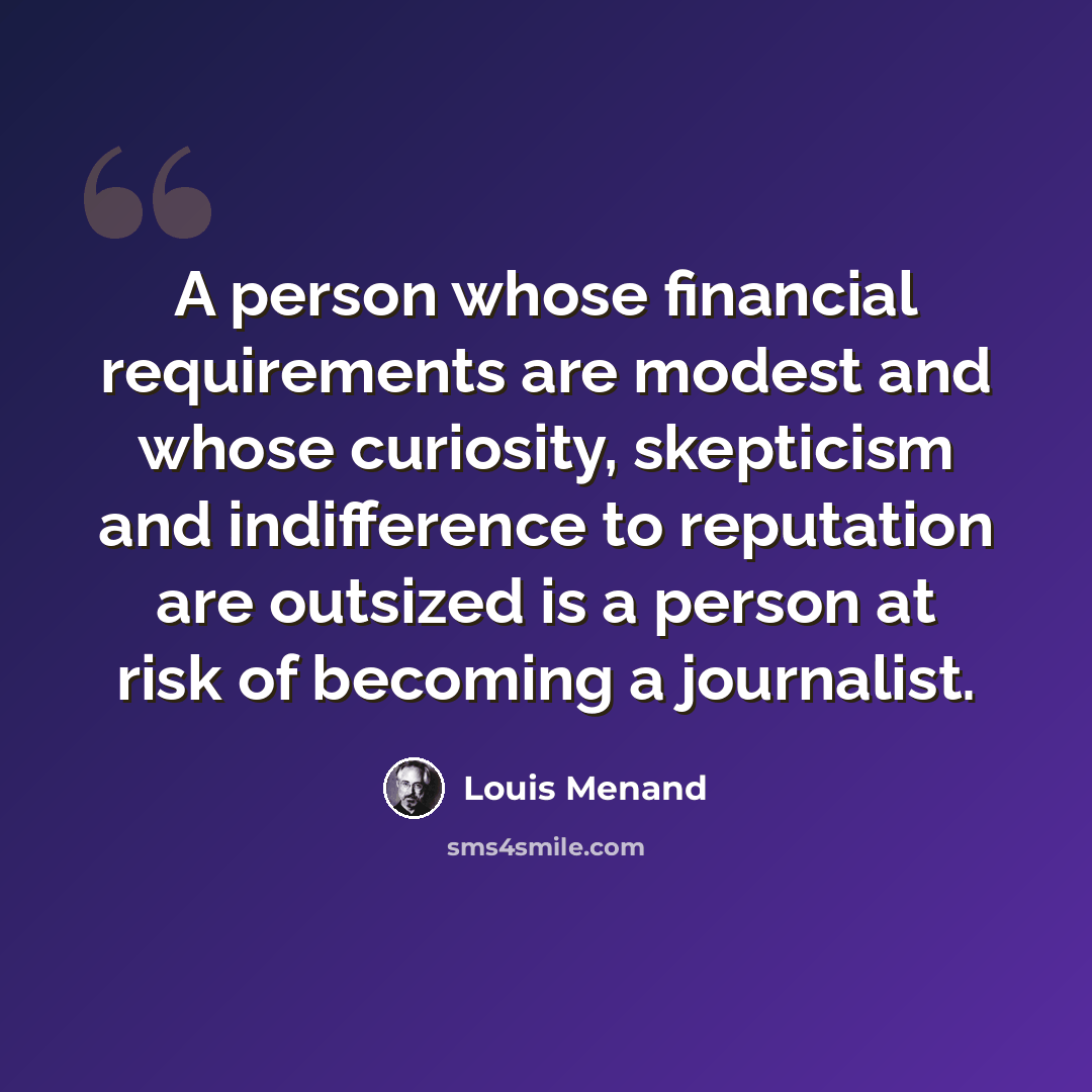 “A person whose financial requirements are modest and whose curiosity, skepticism and indifference to reputation are outsized is a person at risk of becoming a journalist.” quote by Louis Menand