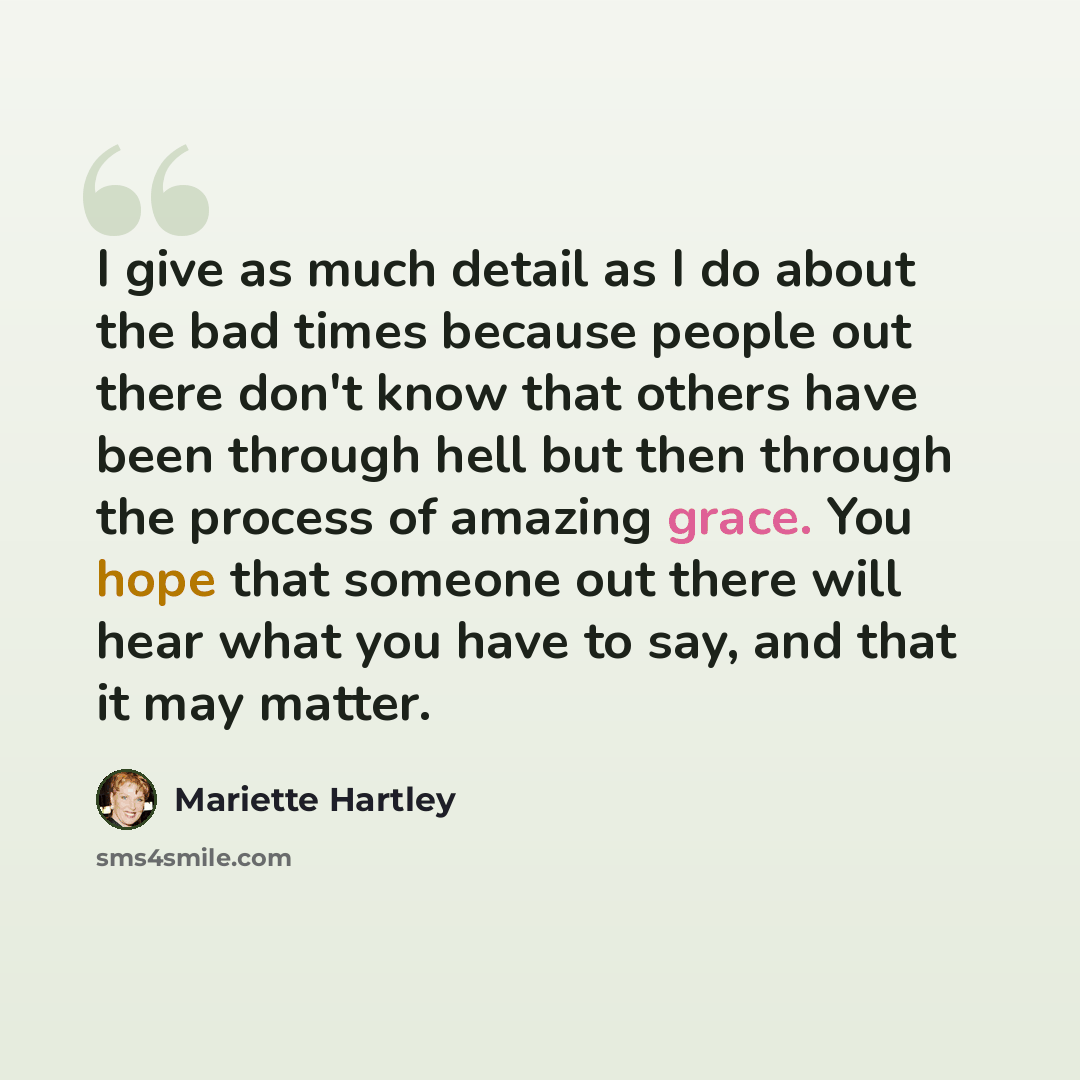 “I give as much detail as I do about the bad times because people out there don't know that others have been through hell but then through the process of amazing grace. You hope that someone out there will hear what you have to say, and that it may matter.” quote by Mariette Hartley
