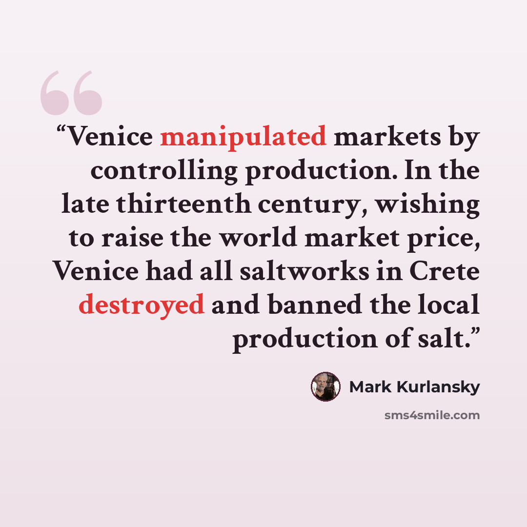 “Venice manipulated markets by controlling production. In the late thirteenth century, wishing to raise the world market price, Venice had all saltworks in Crete destroyed and banned the local production of salt.” quote by Mark Kurlansky