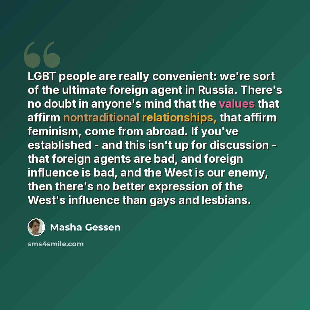 “LGBT people are really convenient: we're sort of the ultimate foreign agent in Russia. There's no doubt in anyone's mind that the values that affirm nontraditional relationships, that affirm feminism, come from abroad. If you've established - and this isn't up for discussion - that foreign agents…” quote by Masha Gessen