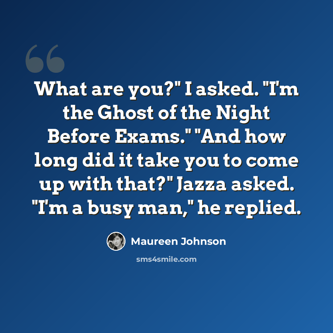 “What are you?" I asked. "I'm the Ghost of the Night Before Exams." "And how long did it take you to come up with that?" Jazza asked. "I'm a busy man," he replied.” quote by Maureen Johnson