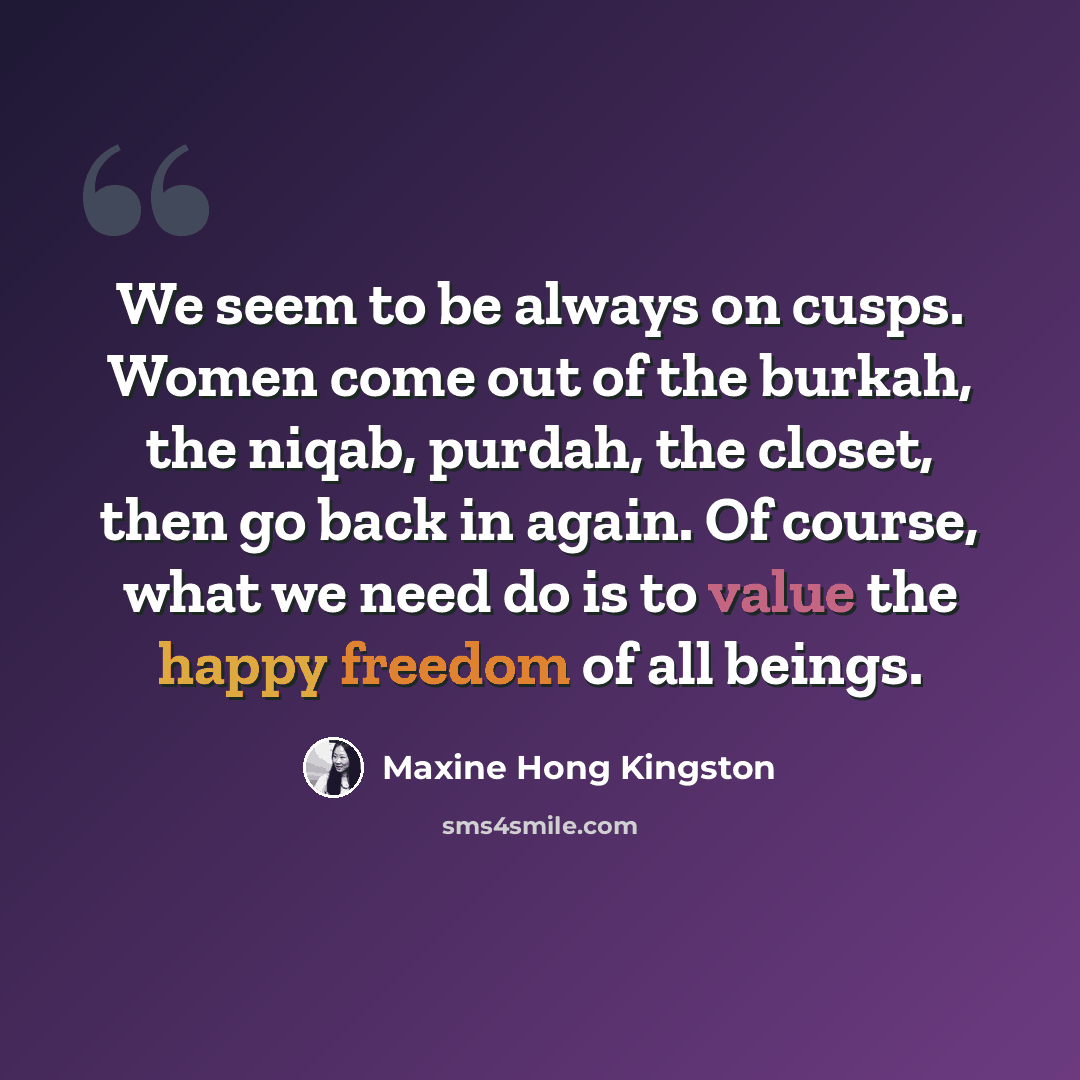 “We seem to be always on cusps. Women come out of the burkah, the niqab, purdah, the closet, then go back in again. Of course, what we need do is to value the happy freedom of all beings.” quote by Maxine Hong Kingston