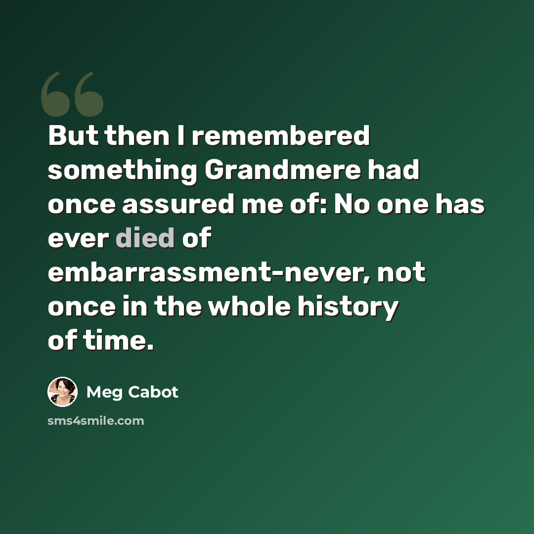 “But then I remembered something Grandmere had once assured me of: No one has ever died of embarrassment-never, not once in the whole history of time.” quote by Meg Cabot
