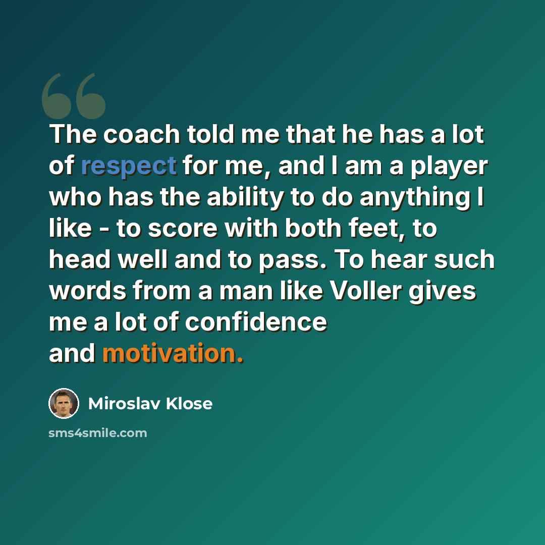 “The coach told me that he has a lot of respect for me, and I am a player who has the ability to do anything I like - to score with both feet, to head well and to pass. To hear such words from a man like Voller gives me a lot of confidence and motivation.” quote by Miroslav Klose