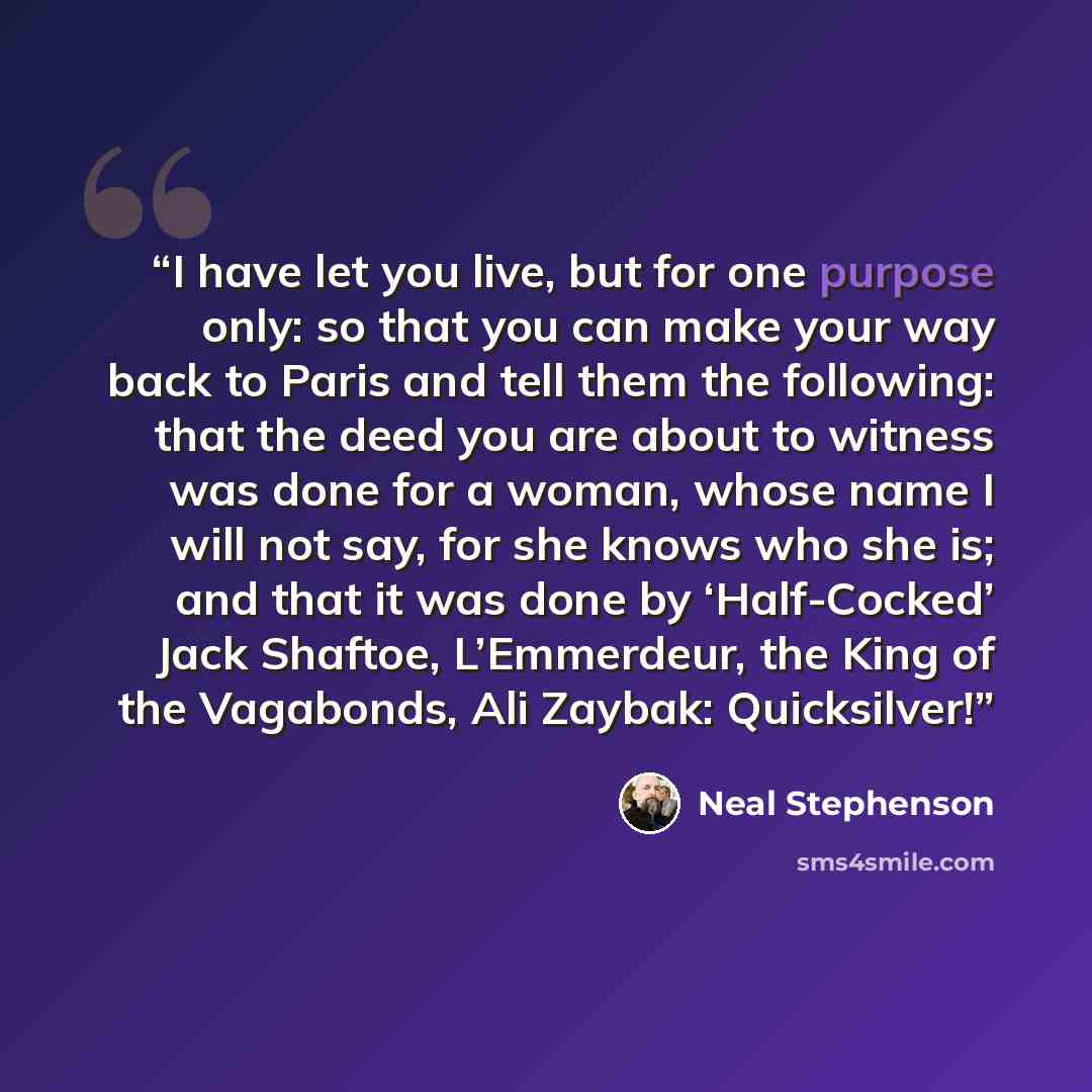 “I have let you live, but for one purpose only: so that you can make your way back to Paris and tell them the following: that the deed you are about to witness was done for a woman, whose name I will not say, for she knows who she is; and that it was done by ‘Half-Cocked’ Jack Shaftoe, L’Emmerdeur…” quote by Neal Stephenson