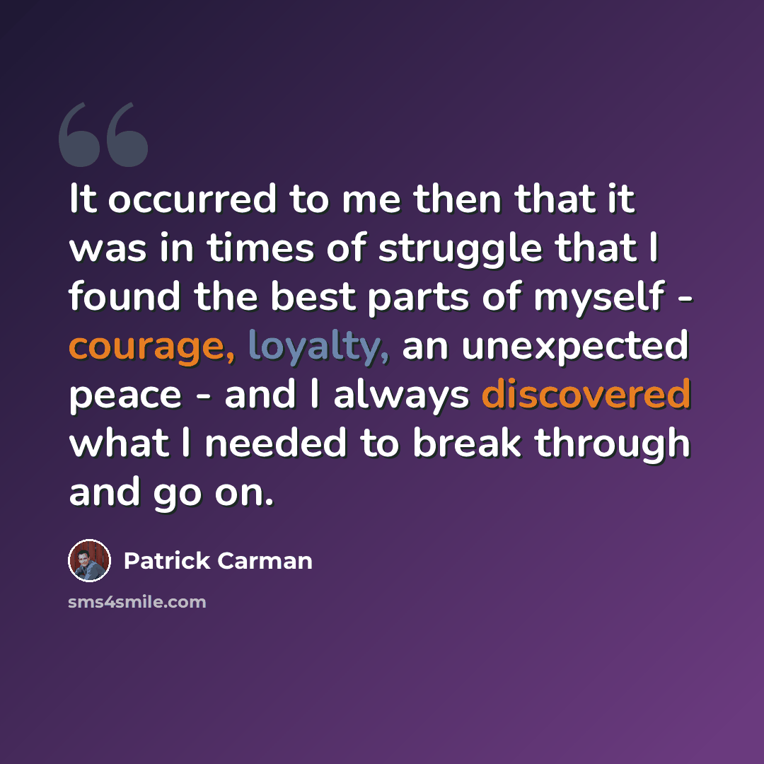 “It occurred to me then that it was in times of struggle that I found the best parts of myself - courage, loyalty, an unexpected peace - and I always discovered what I needed to break through and go on.” quote by Patrick Carman